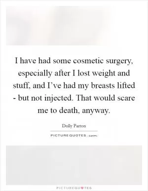 I have had some cosmetic surgery, especially after I lost weight and stuff, and I’ve had my breasts lifted - but not injected. That would scare me to death, anyway Picture Quote #1