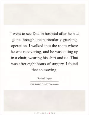 I went to see Dad in hospital after he had gone through one particularly grueling operation. I walked into the room where he was recovering, and he was sitting up in a chair, wearing his shirt and tie. That was after eight hours of surgery. I found that so moving Picture Quote #1