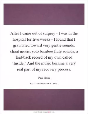 After I came out of surgery - I was in the hospital for five weeks - I found that I gravitated toward very gentle sounds: chant music, solo bamboo flute sounds, a laid-back record of my own called ‘Inside.’ And the music became a very real part of my recovery process Picture Quote #1