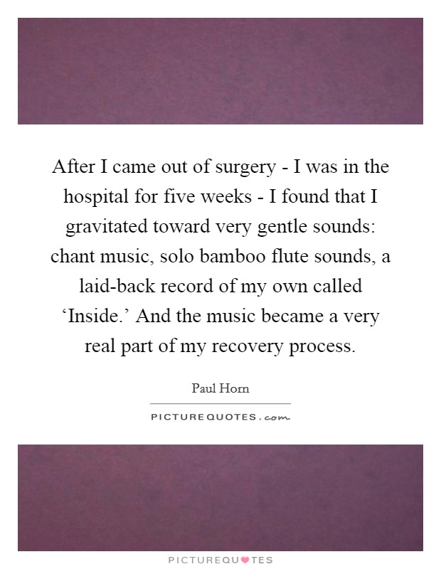 After I came out of surgery - I was in the hospital for five weeks - I found that I gravitated toward very gentle sounds: chant music, solo bamboo flute sounds, a laid-back record of my own called ‘Inside.' And the music became a very real part of my recovery process. Picture Quote #1