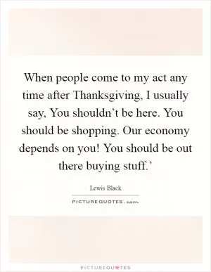 When people come to my act any time after Thanksgiving, I usually say, You shouldn’t be here. You should be shopping. Our economy depends on you! You should be out there buying stuff.’ Picture Quote #1
