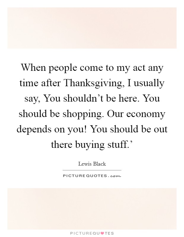 When people come to my act any time after Thanksgiving, I usually say, You shouldn't be here. You should be shopping. Our economy depends on you! You should be out there buying stuff.' Picture Quote #1