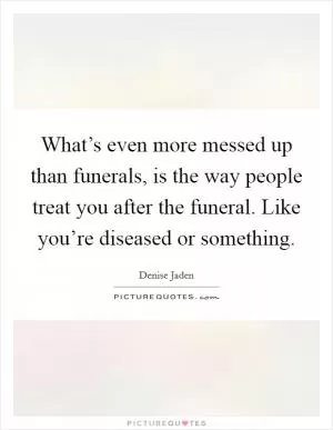 What’s even more messed up than funerals, is the way people treat you after the funeral. Like you’re diseased or something Picture Quote #1