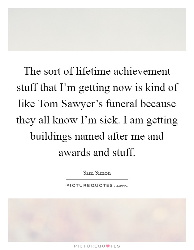 The sort of lifetime achievement stuff that I'm getting now is kind of like Tom Sawyer's funeral because they all know I'm sick. I am getting buildings named after me and awards and stuff. Picture Quote #1