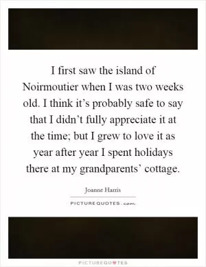 I first saw the island of Noirmoutier when I was two weeks old. I think it’s probably safe to say that I didn’t fully appreciate it at the time; but I grew to love it as year after year I spent holidays there at my grandparents’ cottage Picture Quote #1