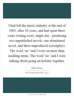 I had left the music industry at the end of 2001, after 10 years, and had spent three years writing every single day - producing two unpublished novels, one abandoned novel, and three unproduced screenplays. The word ‘no’ and I were on more than nodding terms. The word ‘no’ and I were talking about going on holiday together Picture Quote #1