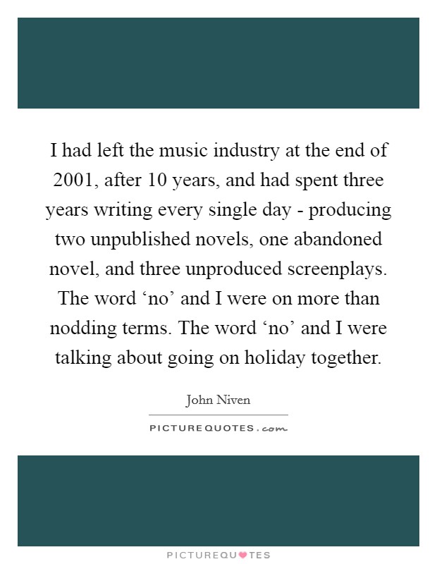 I had left the music industry at the end of 2001, after 10 years, and had spent three years writing every single day - producing two unpublished novels, one abandoned novel, and three unproduced screenplays. The word ‘no’ and I were on more than nodding terms. The word ‘no’ and I were talking about going on holiday together Picture Quote #1