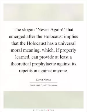 The slogan ‘Never Again!’ that emerged after the Holocaust implies that the Holocaust has a universal moral meaning, which, if properly learned, can provide at least a theoretical prophylactic against its repetition against anyone Picture Quote #1