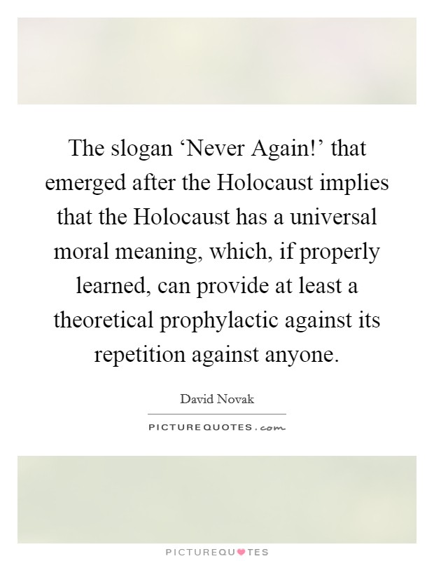 The slogan ‘Never Again!' that emerged after the Holocaust implies that the Holocaust has a universal moral meaning, which, if properly learned, can provide at least a theoretical prophylactic against its repetition against anyone. Picture Quote #1