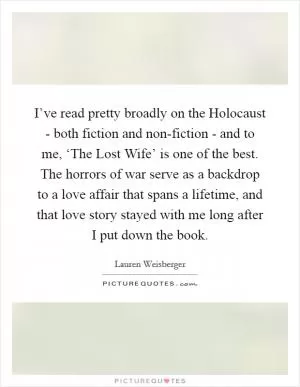 I’ve read pretty broadly on the Holocaust - both fiction and non-fiction - and to me, ‘The Lost Wife’ is one of the best. The horrors of war serve as a backdrop to a love affair that spans a lifetime, and that love story stayed with me long after I put down the book Picture Quote #1