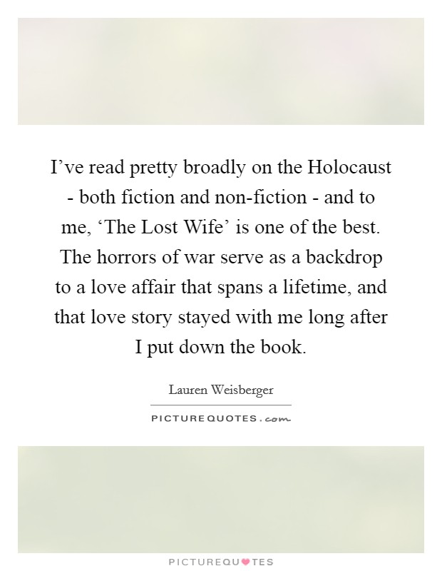 I've read pretty broadly on the Holocaust - both fiction and non-fiction - and to me, ‘The Lost Wife' is one of the best. The horrors of war serve as a backdrop to a love affair that spans a lifetime, and that love story stayed with me long after I put down the book. Picture Quote #1