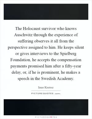 The Holocaust survivor who knows Auschwitz through the experience of suffering observes it all from the perspective assigned to him. He keeps silent or gives interviews to the Spielberg Foundation, he accepts the compensation payments promised him after a fifty-year delay, or, if he is prominent, he makes a speech in the Swedish Academy Picture Quote #1