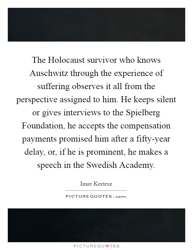 The Holocaust survivor who knows Auschwitz through the experience of suffering observes it all from the perspective assigned to him. He keeps silent or gives interviews to the Spielberg Foundation, he accepts the compensation payments promised him after a fifty-year delay, or, if he is prominent, he makes a speech in the Swedish Academy. Picture Quote #1