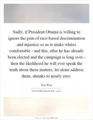 Sadly, if President Obama is willing to ignore the pain of race-based discrimination and injustice so as to make whites comfortable - and this, after he has already been elected and the campaign is long over - then the likelihood he will ever speak the truth about these matters, let alone address them, shrinks to nearly zero Picture Quote #1