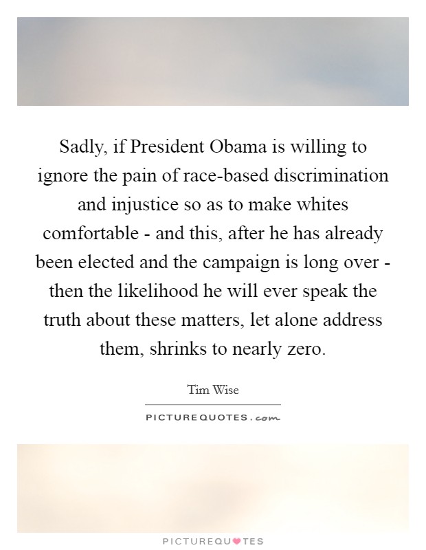 Sadly, if President Obama is willing to ignore the pain of race-based discrimination and injustice so as to make whites comfortable - and this, after he has already been elected and the campaign is long over - then the likelihood he will ever speak the truth about these matters, let alone address them, shrinks to nearly zero. Picture Quote #1