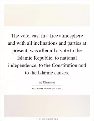 The vote, cast in a free atmosphere and with all inclinations and parties at present, was after all a vote to the Islamic Republic, to national independence, to the Constitution and to the Islamic causes Picture Quote #1