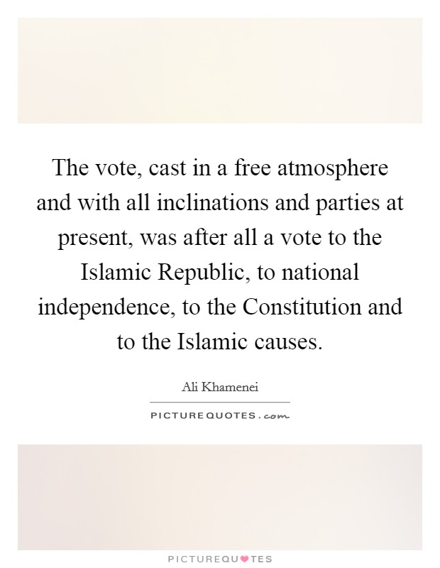 The vote, cast in a free atmosphere and with all inclinations and parties at present, was after all a vote to the Islamic Republic, to national independence, to the Constitution and to the Islamic causes. Picture Quote #1