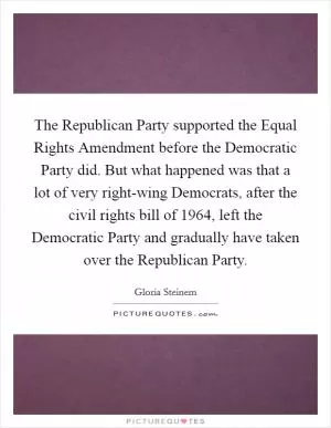 The Republican Party supported the Equal Rights Amendment before the Democratic Party did. But what happened was that a lot of very right-wing Democrats, after the civil rights bill of 1964, left the Democratic Party and gradually have taken over the Republican Party Picture Quote #1