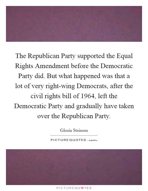 The Republican Party supported the Equal Rights Amendment before the Democratic Party did. But what happened was that a lot of very right-wing Democrats, after the civil rights bill of 1964, left the Democratic Party and gradually have taken over the Republican Party. Picture Quote #1