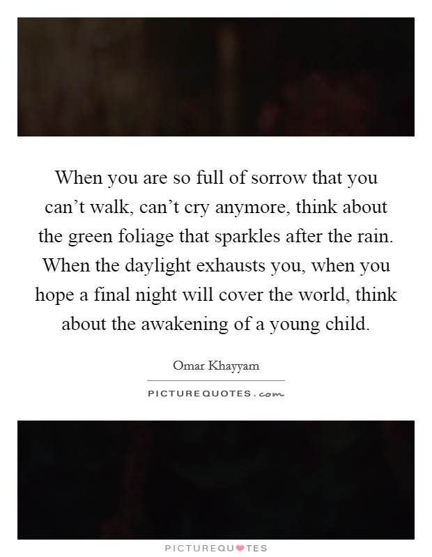 When you are so full of sorrow that you can't walk, can't cry anymore, think about the green foliage that sparkles after the rain. When the daylight exhausts you, when you hope a final night will cover the world, think about the awakening of a young child. Picture Quote #1