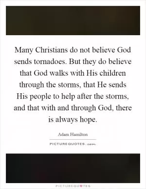 Many Christians do not believe God sends tornadoes. But they do believe that God walks with His children through the storms, that He sends His people to help after the storms, and that with and through God, there is always hope Picture Quote #1
