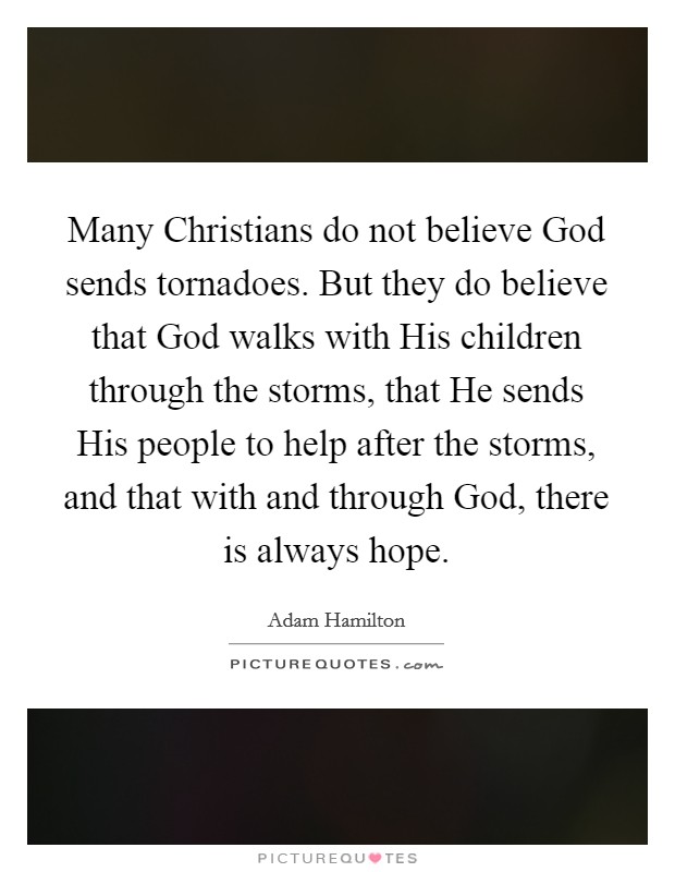 Many Christians do not believe God sends tornadoes. But they do believe that God walks with His children through the storms, that He sends His people to help after the storms, and that with and through God, there is always hope. Picture Quote #1