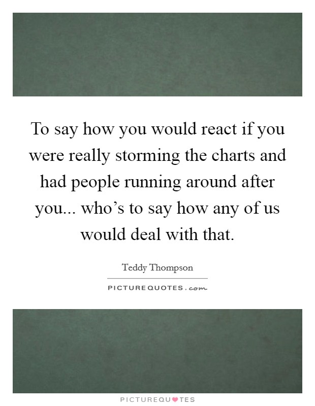 To say how you would react if you were really storming the charts and had people running around after you... who's to say how any of us would deal with that. Picture Quote #1