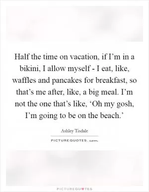 Half the time on vacation, if I’m in a bikini, I allow myself - I eat, like, waffles and pancakes for breakfast, so that’s me after, like, a big meal. I’m not the one that’s like, ‘Oh my gosh, I’m going to be on the beach.’ Picture Quote #1
