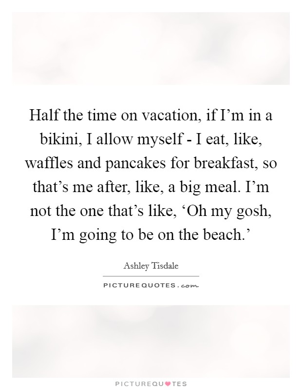 Half the time on vacation, if I'm in a bikini, I allow myself - I eat, like, waffles and pancakes for breakfast, so that's me after, like, a big meal. I'm not the one that's like, ‘Oh my gosh, I'm going to be on the beach.' Picture Quote #1