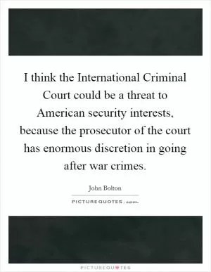 I think the International Criminal Court could be a threat to American security interests, because the prosecutor of the court has enormous discretion in going after war crimes Picture Quote #1