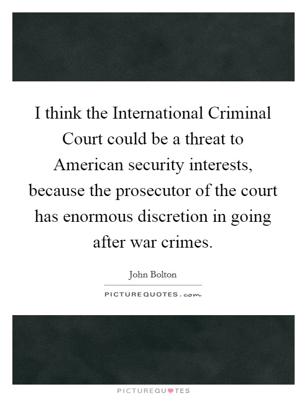 I think the International Criminal Court could be a threat to American security interests, because the prosecutor of the court has enormous discretion in going after war crimes. Picture Quote #1