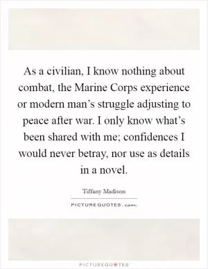 As a civilian, I know nothing about combat, the Marine Corps experience or modern man’s struggle adjusting to peace after war. I only know what’s been shared with me; confidences I would never betray, nor use as details in a novel Picture Quote #1