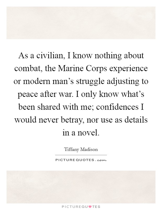 As a civilian, I know nothing about combat, the Marine Corps experience or modern man's struggle adjusting to peace after war. I only know what's been shared with me; confidences I would never betray, nor use as details in a novel. Picture Quote #1
