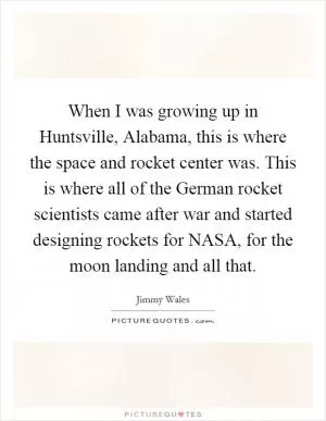When I was growing up in Huntsville, Alabama, this is where the space and rocket center was. This is where all of the German rocket scientists came after war and started designing rockets for NASA, for the moon landing and all that Picture Quote #1