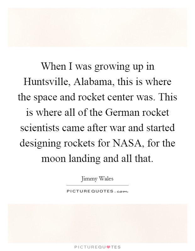 When I was growing up in Huntsville, Alabama, this is where the space and rocket center was. This is where all of the German rocket scientists came after war and started designing rockets for NASA, for the moon landing and all that. Picture Quote #1