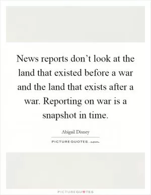 News reports don’t look at the land that existed before a war and the land that exists after a war. Reporting on war is a snapshot in time Picture Quote #1
