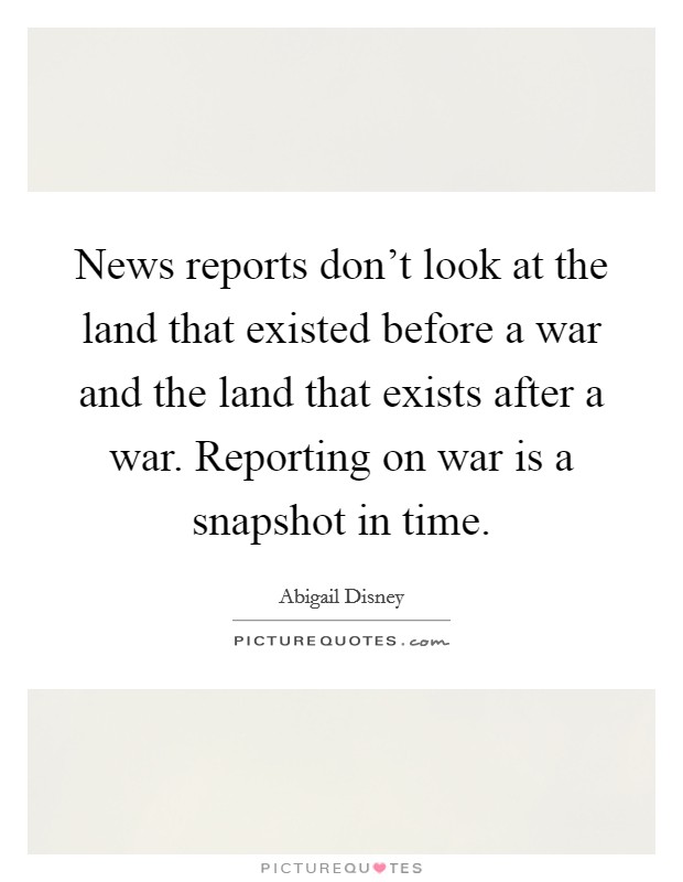 News reports don't look at the land that existed before a war and the land that exists after a war. Reporting on war is a snapshot in time. Picture Quote #1