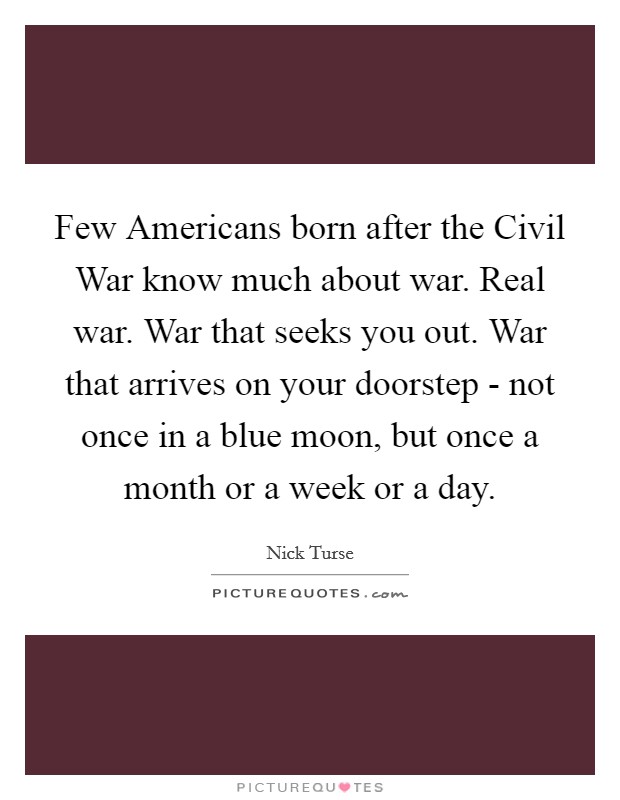 Few Americans born after the Civil War know much about war. Real war. War that seeks you out. War that arrives on your doorstep - not once in a blue moon, but once a month or a week or a day. Picture Quote #1