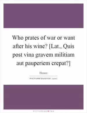 Who prates of war or want after his wine? [Lat., Quis post vina gravem militiam aut pauperiem crepat?] Picture Quote #1