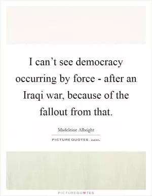 I can’t see democracy occurring by force - after an Iraqi war, because of the fallout from that Picture Quote #1
