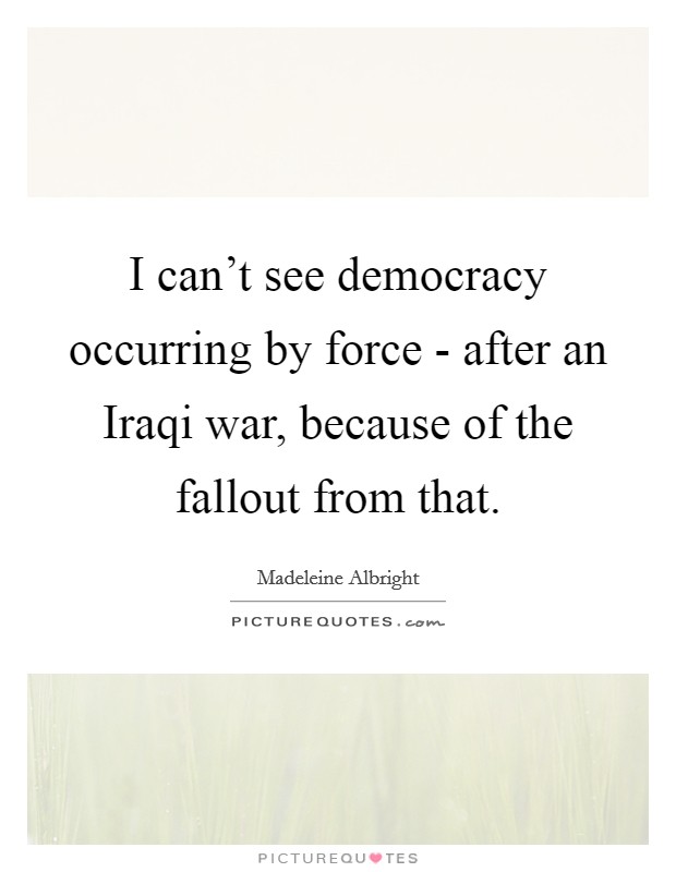 I can't see democracy occurring by force - after an Iraqi war, because of the fallout from that. Picture Quote #1