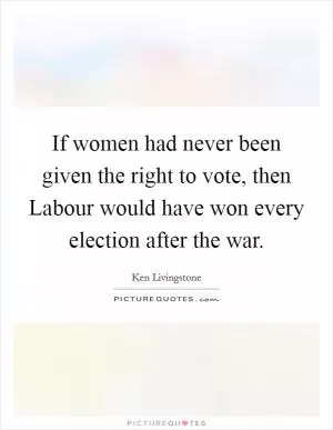 If women had never been given the right to vote, then Labour would have won every election after the war Picture Quote #1