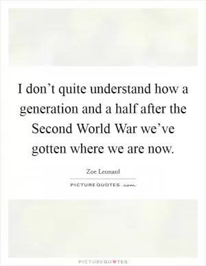 I don’t quite understand how a generation and a half after the Second World War we’ve gotten where we are now Picture Quote #1