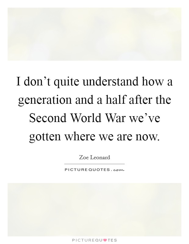 I don't quite understand how a generation and a half after the Second World War we've gotten where we are now. Picture Quote #1