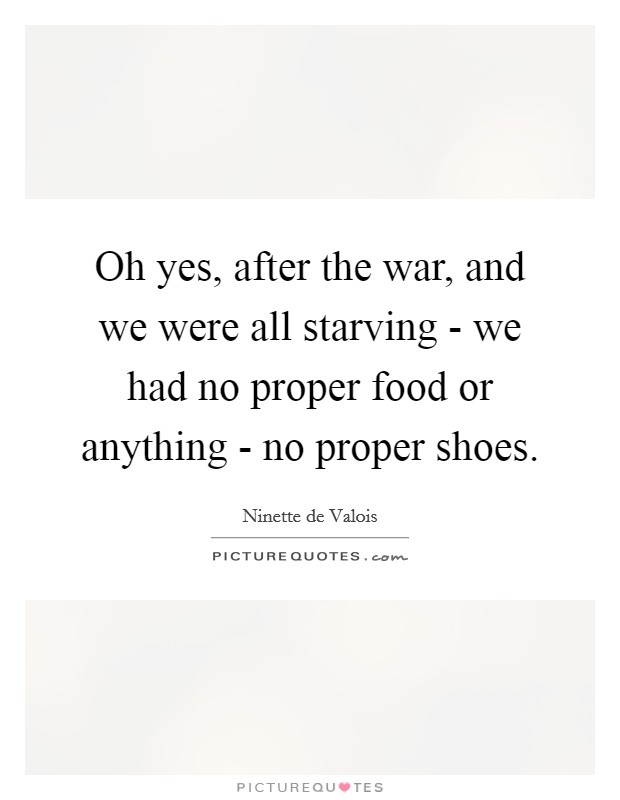 Oh yes, after the war, and we were all starving - we had no proper food or anything - no proper shoes. Picture Quote #1