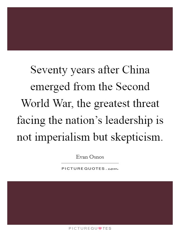 Seventy years after China emerged from the Second World War, the greatest threat facing the nation's leadership is not imperialism but skepticism. Picture Quote #1