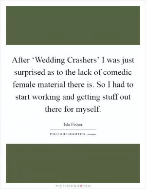After ‘Wedding Crashers’ I was just surprised as to the lack of comedic female material there is. So I had to start working and getting stuff out there for myself Picture Quote #1