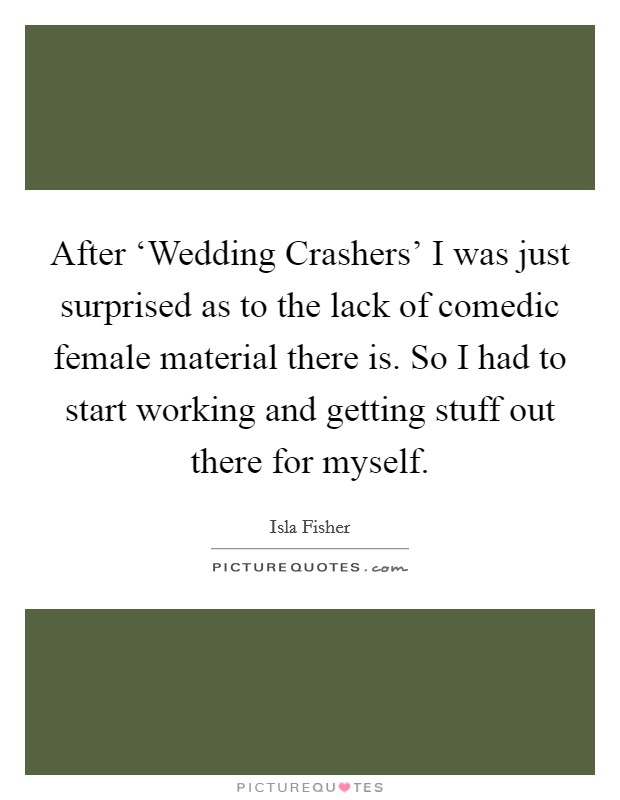 After ‘Wedding Crashers' I was just surprised as to the lack of comedic female material there is. So I had to start working and getting stuff out there for myself. Picture Quote #1