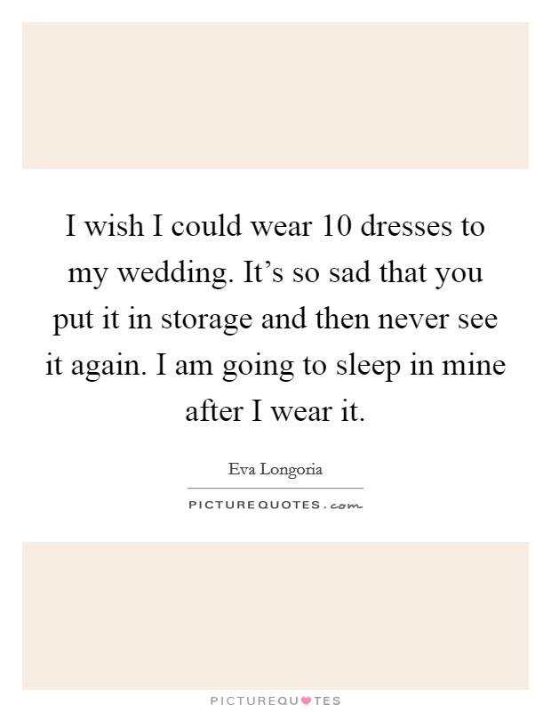 I wish I could wear 10 dresses to my wedding. It's so sad that you put it in storage and then never see it again. I am going to sleep in mine after I wear it. Picture Quote #1