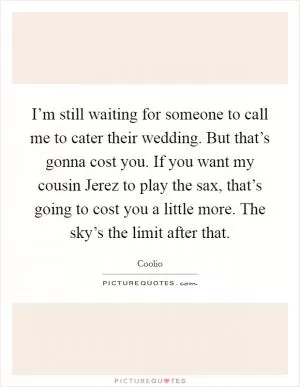 I’m still waiting for someone to call me to cater their wedding. But that’s gonna cost you. If you want my cousin Jerez to play the sax, that’s going to cost you a little more. The sky’s the limit after that Picture Quote #1